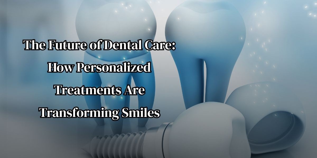 The Future of Dental Care: How Personalized Treatments Are Transforming Smiles